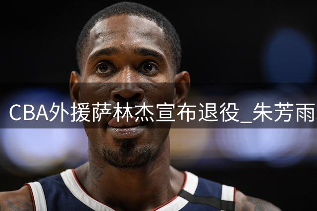 CBA外援萨林杰宣布退役 朱芳雨300万引援遭质疑